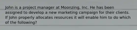 John is a project manager at Moonzing, Inc. He has been assigned to develop a new marketing campaign for their clients. If John properly allocates resources it will enable him to do which of the following?