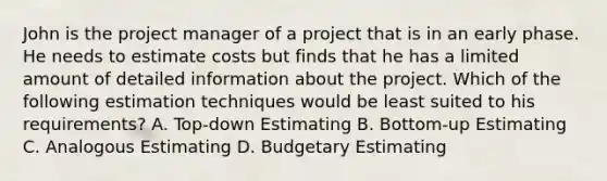 John is the project manager of a project that is in an early phase. He needs to estimate costs but finds that he has a limited amount of detailed information about the project. Which of the following estimation techniques would be least suited to his requirements? A. Top-down Estimating B. Bottom-up Estimating C. Analogous Estimating D. Budgetary Estimating