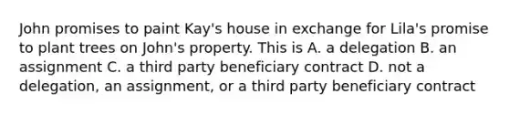 John promises to paint Kay's house in exchange for Lila's promise to plant trees on John's property. This is A. a delegation B. an assignment C. a third party beneficiary contract D. not a delegation, an assignment, or a third party beneficiary contract