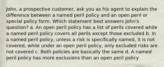 John, a prospective customer, ask you as his agent to explain the difference between a named peril policy and an open peril or special policy form. Which statement best answers John's question? a. An open peril policy has a list of perils covered while a named peril policy covers all perils except those excluded b. In a named peril policy, unless a risk is specifically named, it is not covered, while under an open peril policy, only excluded risks are not covered c. Both policies are basically the same d. A named peril policy has more exclusions than an open peril policy