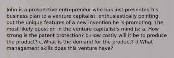 John is a prospective entrepreneur who has just presented his business plan to a venture capitalist, enthusiastically pointing out the unique features of a new invention he is promoting. The most likely question in the venture capitalist's mind is: a. How strong is the patent protection? b.How costly will it be to produce the product? c.What is the demand for the product? d.What management skills does this venture have?