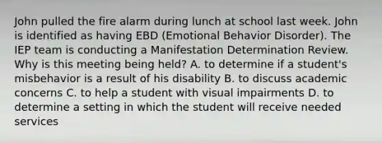 John pulled the fire alarm during lunch at school last week. John is identified as having EBD (Emotional Behavior Disorder). The IEP team is conducting a Manifestation Determination Review. Why is this meeting being held? A. to determine if a student's misbehavior is a result of his disability B. to discuss academic concerns C. to help a student with visual impairments D. to determine a setting in which the student will receive needed services