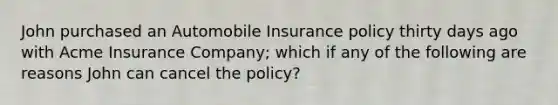 John purchased an Automobile Insurance policy thirty days ago with Acme Insurance Company; which if any of the following are reasons John can cancel the policy?