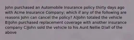 John purchased an Automobile Insurance policy thirty days ago with Acme Insurance Company; which if any of the following are reasons John can cancel the policy? A)John totaled the vehicle B)John purchased replacement coverage with another insurance company C)John sold the vehicle to his Aunt Nellie D)all of the above