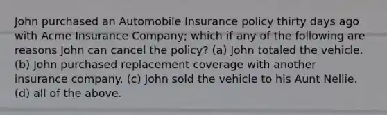 John purchased an Automobile Insurance policy thirty days ago with Acme Insurance Company; which if any of the following are reasons John can cancel the policy? (a) John totaled the vehicle. (b) John purchased replacement coverage with another insurance company. (c) John sold the vehicle to his Aunt Nellie. (d) all of the above.