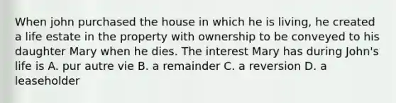 When john purchased the house in which he is living, he created a life estate in the property with ownership to be conveyed to his daughter Mary when he dies. The interest Mary has during John's life is A. pur autre vie B. a remainder C. a reversion D. a leaseholder