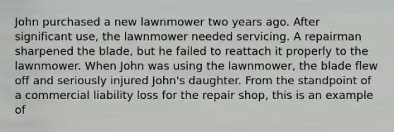 John purchased a new lawnmower two years ago. After significant use, the lawnmower needed servicing. A repairman sharpened the blade, but he failed to reattach it properly to the lawnmower. When John was using the lawnmower, the blade flew off and seriously injured John's daughter. From the standpoint of a commercial liability loss for the repair shop, this is an example of