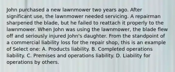 John purchased a new lawnmower two years ago. After significant use, the lawnmower needed servicing. A repairman sharpened the blade, but he failed to reattach it properly to the lawnmower. When John was using the lawnmower, the blade flew off and seriously injured John's daughter. From the standpoint of a commercial liability loss for the repair shop, this is an example of Select one: A. Products liability. B. Completed operations liability. C. Premises and operations liability. D. Liability for operations by others.