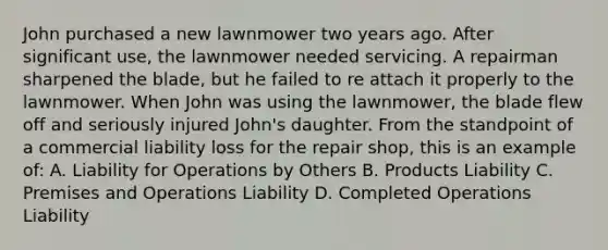 John purchased a new lawnmower two years ago. After significant use, the lawnmower needed servicing. A repairman sharpened the blade, but he failed to re attach it properly to the lawnmower. When John was using the lawnmower, the blade flew off and seriously injured John's daughter. From the standpoint of a commercial liability loss for the repair shop, this is an example of: A. Liability for Operations by Others B. Products Liability C. Premises and Operations Liability D. Completed Operations Liability