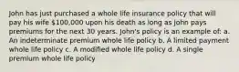 John has just purchased a whole life insurance policy that will pay his wife 100,000 upon his death as long as John pays premiums for the next 30 years. John's policy is an example of: a. An indeterminate premium whole life policy b. A limited payment whole life policy c. A modified whole life policy d. A single premium whole life policy