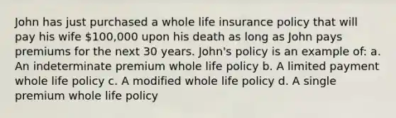 John has just purchased a whole life insurance policy that will pay his wife 100,000 upon his death as long as John pays premiums for the next 30 years. John's policy is an example of: a. An indeterminate premium whole life policy b. A limited payment whole life policy c. A modified whole life policy d. A single premium whole life policy