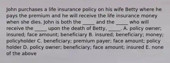 John purchases a life insurance policy on his wife Betty where he pays the premium and he will receive the life insurance money when she dies. John is both the _____ and the _____ who will receive the _____ upon the death of Betty, _____. A. policy owner; insured; face amount; beneficiary B. insured; beneficiary; money; policyholder C. beneficiary; premium payer; face amount; policy holder D. policy owner; beneficiary; face amount; insured E. none of the above