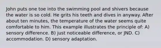 John puts one toe into the swimming pool and shivers because the water is so cold. He grits his teeth and dives in anyway. After about ten minutes, the temperature of the water seems quite comfortable to him. This example illustrates the principle of: A) sensory difference. B) just noticeable difference, or JND. C) accommodation. D) sensory adaptation.