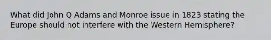 What did John Q Adams and Monroe issue in 1823 stating the Europe should not interfere with the Western Hemisphere?