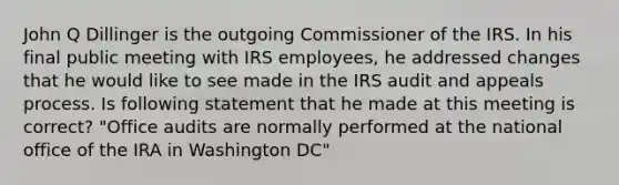 John Q Dillinger is the outgoing Commissioner of the IRS. In his final public meeting with IRS employees, he addressed changes that he would like to see made in the IRS audit and appeals process. Is following statement that he made at this meeting is correct? "Office audits are normally performed at the national office of the IRA in Washington DC"