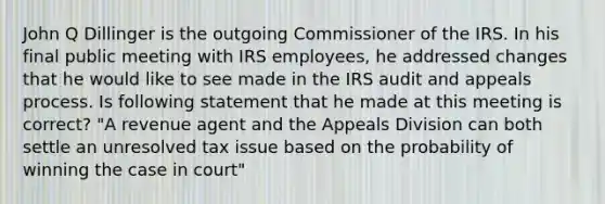 John Q Dillinger is the outgoing Commissioner of the IRS. In his final public meeting with IRS employees, he addressed changes that he would like to see made in the IRS audit and appeals process. Is following statement that he made at this meeting is correct? "A revenue agent and the Appeals Division can both settle an unresolved tax issue based on the probability of winning the case in court"