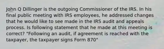 John Q Dillinger is the outgoing Commissioner of the IRS. In his final public meeting with IRS employees, he addressed changes that he would like to see made in the IRS audit and appeals process. Is following statement that he made at this meeting is correct? "Following an audit, if agreement is reached with the taxpayer, the taxpayer signs Form 870"