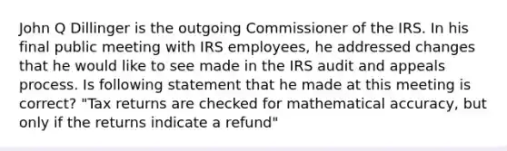 John Q Dillinger is the outgoing Commissioner of the IRS. In his final public meeting with IRS employees, he addressed changes that he would like to see made in the IRS audit and appeals process. Is following statement that he made at this meeting is correct? "Tax returns are checked for mathematical accuracy, but only if the returns indicate a refund"