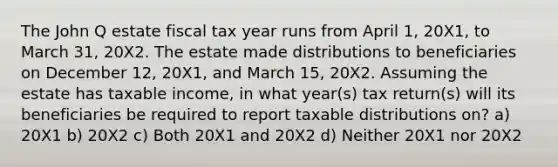 The John Q estate fiscal tax year runs from April 1, 20X1, to March 31, 20X2. The estate made distributions to beneficiaries on December 12, 20X1, and March 15, 20X2. Assuming the estate has taxable income, in what year(s) tax return(s) will its beneficiaries be required to report taxable distributions on? a) 20X1 b) 20X2 c) Both 20X1 and 20X2 d) Neither 20X1 nor 20X2