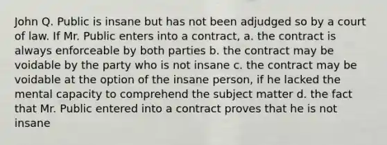 John Q. Public is insane but has not been adjudged so by a court of law. If Mr. Public enters into a contract, a. the contract is always enforceable by both parties b. the contract may be voidable by the party who is not insane c. the contract may be voidable at the option of the insane person, if he lacked the mental capacity to comprehend the subject matter d. the fact that Mr. Public entered into a contract proves that he is not insane