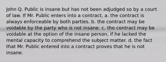 John Q. Public is insane but has not been adjudged so by a court of law. If Mr. Public enters into a contract, a. the contract is always enforceable by both parties. b. the contract may be voidable by the party who is not insane. c. the contract may be voidable at the option of the insane person, if he lacked the mental capacity to comprehend the subject matter. d. the fact that Mr. Public entered into a contract proves that he is not insane.