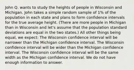 John Q. wants to study the heights of people in Wisconsin and Michigan. John takes a simple random sample of 1% of the population in each state and plans to form confidence intervals for the true average height. (There are more people in Michigan than in Wisconsin and let's assume that the population standard deviations are equal in the two states.) All other things being equal, we expect: The Wisconsin confidence interval will be narrower than the Michigan confidence interval. The Wisconsin confidence interval will be wider than the Michigan confidence interval. The Wisconsin confidence interval will be the same width as the Michigan confidence interval. We do not have enough information to answer.