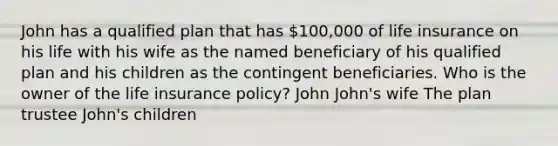 John has a qualified plan that has 100,000 of life insurance on his life with his wife as the named beneficiary of his qualified plan and his children as the contingent beneficiaries. Who is the owner of the life insurance policy? John John's wife The plan trustee John's children