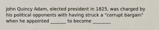 John Quincy Adam, elected president in 1825, was charged by his political opponents with having struck a "corrupt bargain" when he appointed _______ to become ________