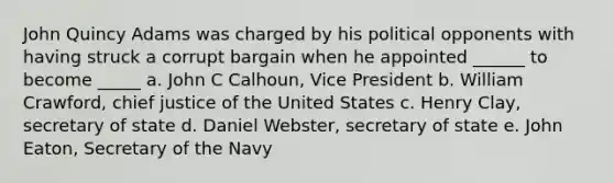 John Quincy Adams was charged by his political opponents with having struck a corrupt bargain when he appointed ______ to become _____ a. John C Calhoun, Vice President b. William Crawford, chief justice of the United States c. Henry Clay, secretary of state d. Daniel Webster, secretary of state e. John Eaton, Secretary of the Navy