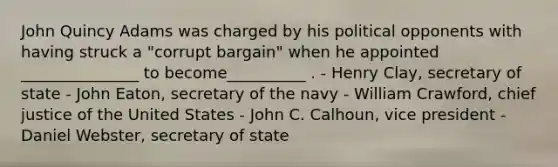 John Quincy Adams was charged by his political opponents with having struck a "corrupt bargain" when he appointed _______________ to become__________ . - Henry Clay, secretary of state - John Eaton, secretary of the navy - William Crawford, chief justice of the United States - John C. Calhoun, vice president - Daniel Webster, secretary of state