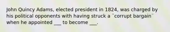 John Quincy Adams, elected president in 1824, was charged by his political opponents with having struck a ¨corrupt bargain¨ when he appointed ___ to become ___.