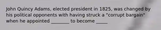 John Quincy Adams, elected president in 1825, was changed by his political opponents with having struck a "corrupt bargain" when he appointed ________ to become _____