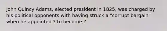 John Quincy Adams, elected president in 1825, was charged by his political opponents with having struck a "corrupt bargain" when he appointed ? to become ?