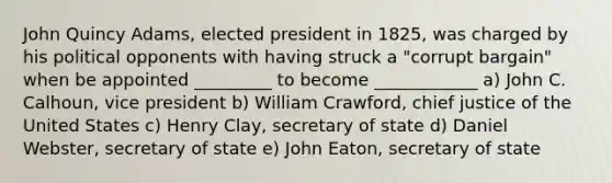 John Quincy Adams, elected president in 1825, was charged by his political opponents with having struck a "corrupt bargain" when be appointed _________ to become ____________ a) John C. Calhoun, vice president b) William Crawford, chief justice of the United States c) Henry Clay, secretary of state d) Daniel Webster, secretary of state e) John Eaton, secretary of state