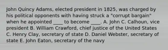 John Quincy Adams, elected president in 1825, was charged by his political opponents with having struck a "corrupt bargain" when he appointed ____ to become ____. A. John C. Calhoun, vice president B. William Crawford, chief justice of the United States C. Henry Clay, secretary of state D. Daniel Webster, secretary of state E. John Eaton, secretary of the navy