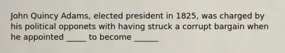 John Quincy Adams, elected president in 1825, was charged by his political opponets with having struck a corrupt bargain when he appointed _____ to become ______