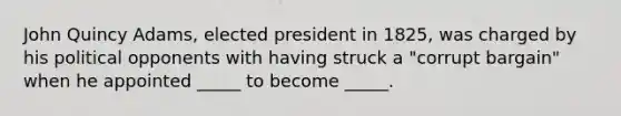 John Quincy Adams, elected president in 1825, was charged by his political opponents with having struck a "corrupt bargain" when he appointed _____ to become _____.