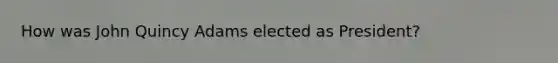 How was John Quincy Adams elected as President?