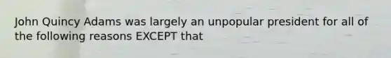 John Quincy Adams was largely an unpopular president for all of the following reasons EXCEPT that