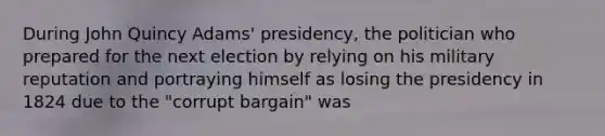 During John Quincy Adams' presidency, the politician who prepared for the next election by relying on his military reputation and portraying himself as losing the presidency in 1824 due to the "corrupt bargain" was