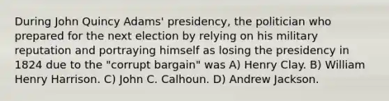 During John Quincy Adams' presidency, the politician who prepared for the next election by relying on his military reputation and portraying himself as losing the presidency in 1824 due to the "corrupt bargain" was A) Henry Clay. B) William Henry Harrison. C) John C. Calhoun. D) Andrew Jackson.