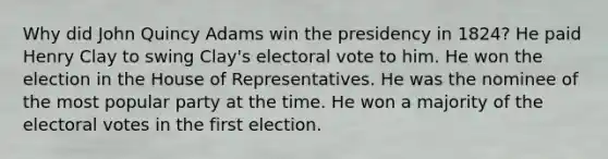 Why did John Quincy Adams win the presidency in 1824? He paid Henry Clay to swing Clay's electoral vote to him. He won the election in the House of Representatives. He was the nominee of the most popular party at the time. He won a majority of the electoral votes in the first election.