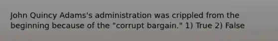 John Quincy Adams's administration was crippled from the beginning because of the "corrupt bargain." 1) True 2) False