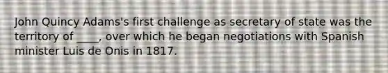 John Quincy Adams's first challenge as secretary of state was the territory of ____, over which he began negotiations with Spanish minister Luis de Onis in 1817.