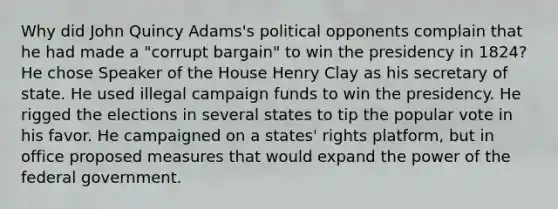 Why did John Quincy Adams's political opponents complain that he had made a "corrupt bargain" to win the presidency in 1824? He chose Speaker of the House Henry Clay as his secretary of state. He used illegal campaign funds to win the presidency. He rigged the elections in several states to tip the popular vote in his favor. He campaigned on a states' rights platform, but in office proposed measures that would expand the power of the federal government.