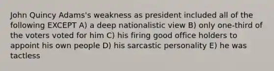 John Quincy Adams's weakness as president included all of the following EXCEPT A) a deep nationalistic view B) only one-third of the voters voted for him C) his firing good office holders to appoint his own people D) his sarcastic personality E) he was tactless