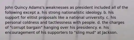 John Quincy Adams's weaknesses as president included all of the following except a. his strong nationalistic ideology. b. his support for elitist proposals like a national university. c. his personal coldness and tactlessness with people. d. the charges of "corrupt bargain" hanging over his presidency. e. his encouragement of his supporters to "sling mud" at Jackson.