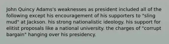 John Quincy Adams's weaknesses as president included all of the following except his encouragement of his supporters to "sling mud" at Jackson. his strong nationalistic ideology. his support for elitist proposals like a national university. the charges of "corrupt bargain" hanging over his presidency.