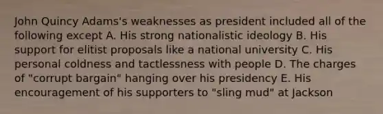 John Quincy Adams's weaknesses as president included all of the following except A. His strong nationalistic ideology B. His support for elitist proposals like a national university C. His personal coldness and tactlessness with people D. The charges of "corrupt bargain" hanging over his presidency E. His encouragement of his supporters to "sling mud" at Jackson