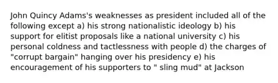 John Quincy Adams's weaknesses as president included all of the following except a) his strong nationalistic ideology b) his support for elitist proposals like a national university c) his personal coldness and tactlessness with people d) the charges of "corrupt bargain" hanging over his presidency e) his encouragement of his supporters to " sling mud" at Jackson